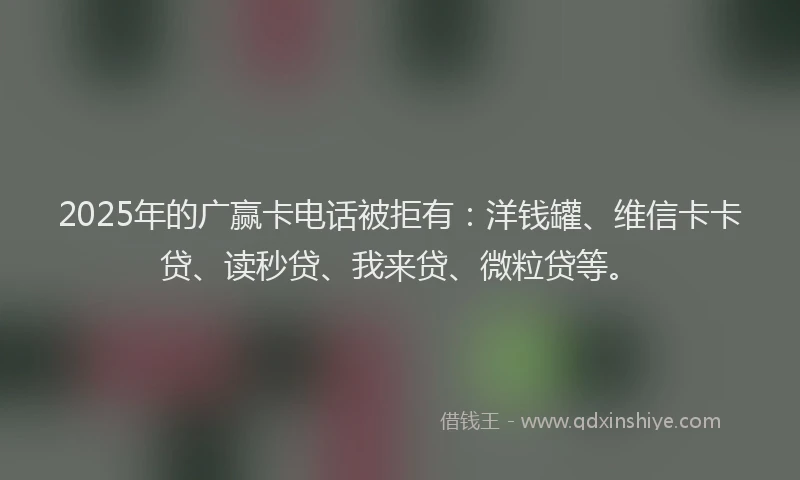 2025年的广赢卡电话被拒有：洋钱罐、维信卡卡贷、读秒贷、我来贷、微粒贷等。