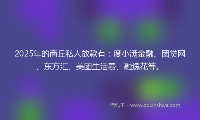 2025年的商丘私人放款有：度小满金融、团贷网、东方汇、美团生活费、融逸花等。