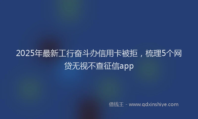 2025年最新工行奋斗办信用卡被拒，梳理5个网贷无视不查征信app