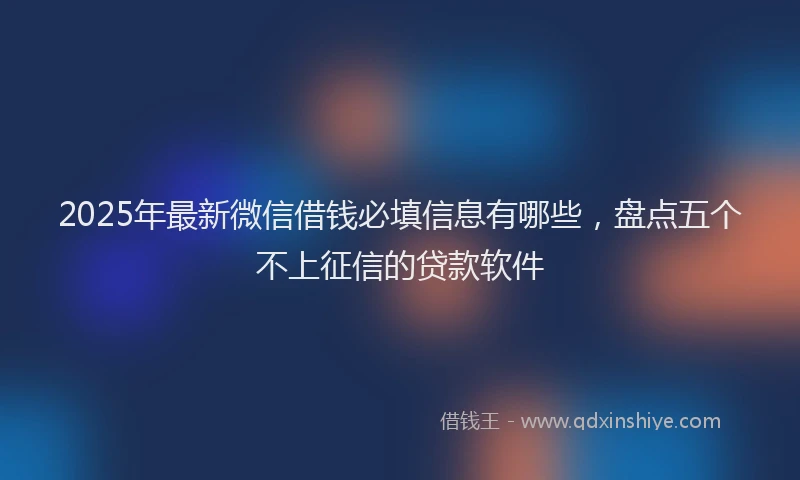 2025年最新微信借钱必填信息有哪些，盘点五个不上征信的贷款软件