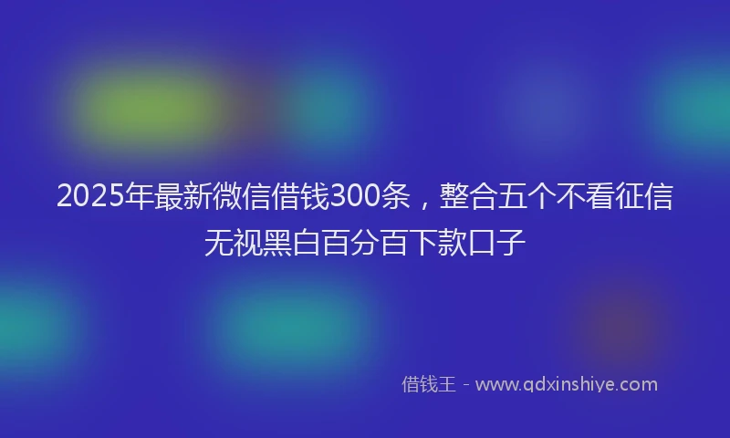 2025年最新微信借钱300条，整合五个不看征信无视黑白百分百下款口子