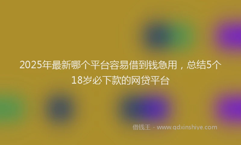 2025年最新哪个平台容易借到钱急用，总结5个18岁必下款的网贷平台