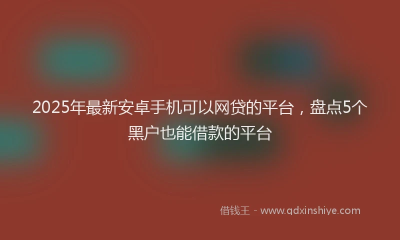 2025年最新安卓手机可以网贷的平台，盘点5个黑户也能借款的平台