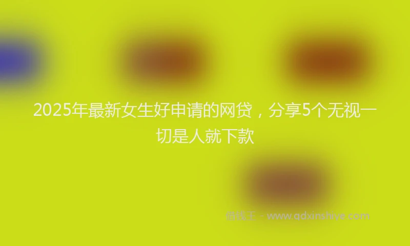 2025年最新女生好申请的网贷，分享5个无视一切是人就下款