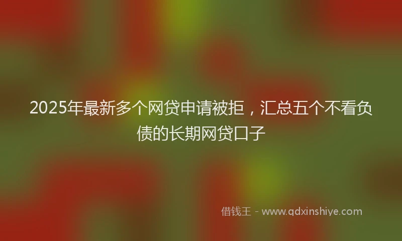 2025年最新多个网贷申请被拒，汇总五个不看负债的长期网贷口子
