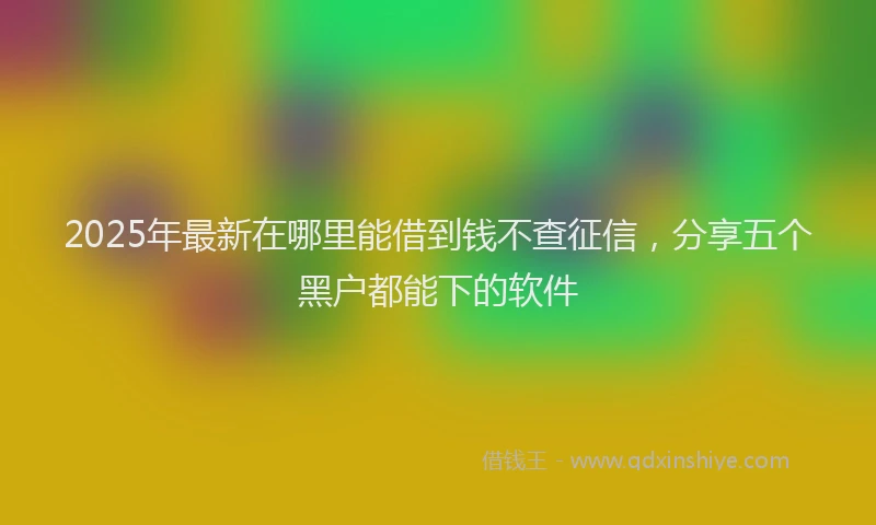 2025年最新在哪里能借到钱不查征信，分享五个黑户都能下的软件