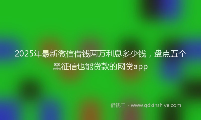 2025年最新微信借钱两万利息多少钱，盘点五个黑征信也能贷款的网贷app