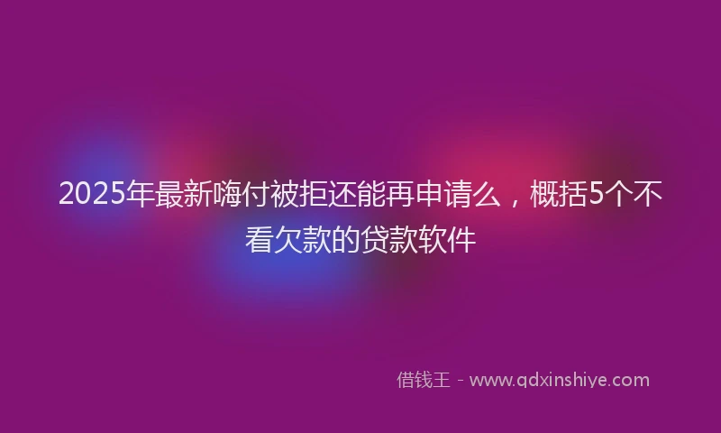 2025年最新嗨付被拒还能再申请么，概括5个不看欠款的贷款软件