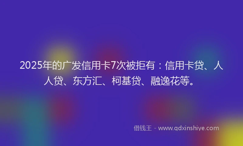 2025年的广发信用卡7次被拒有：信用卡贷、人人贷、东方汇、柯基贷、融逸花等。