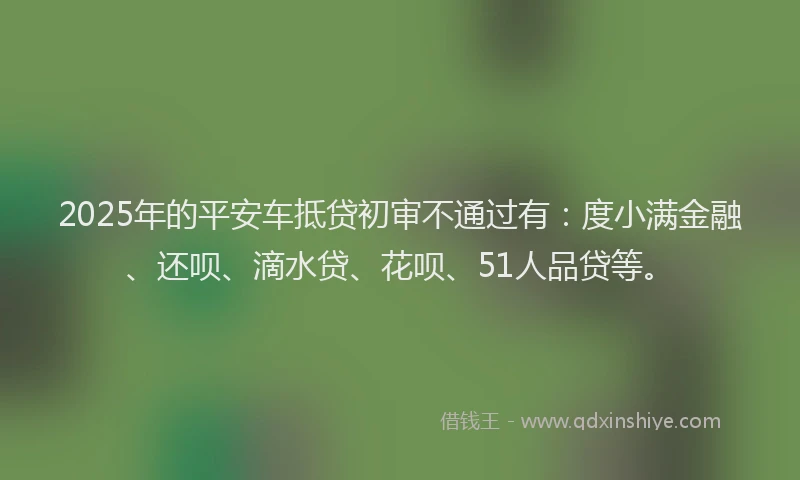 2025年的平安车抵贷初审不通过有：度小满金融、还呗、滴水贷、花呗、51人品贷等。