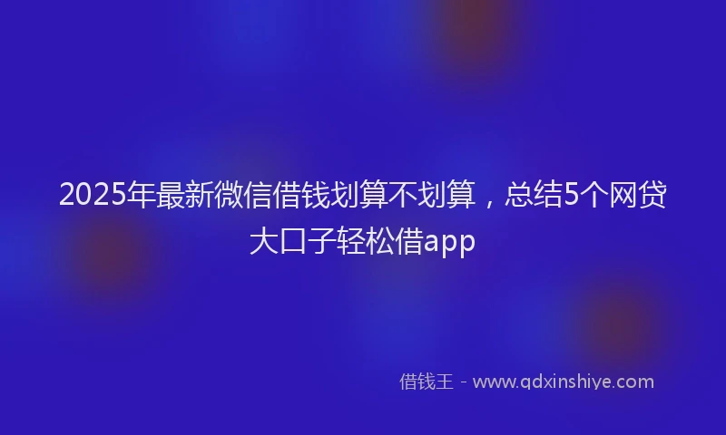 2025年最新微信借钱划算不划算，总结5个网贷大口子轻松借app