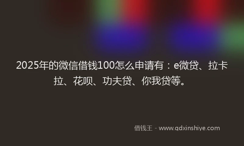 2025年的微信借钱100怎么申请有：e微贷、拉卡拉、花呗、功夫贷、你我贷等。