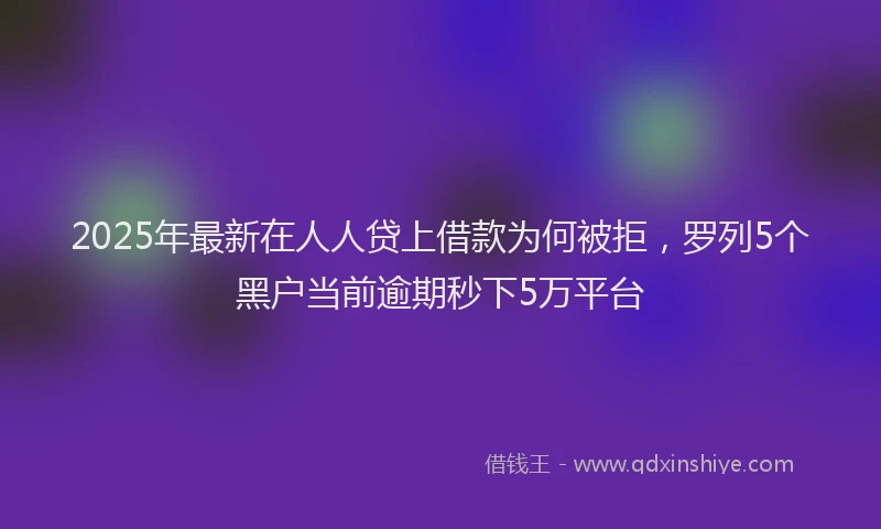 2025年最新在人人贷上借款为何被拒，罗列5个黑户当前逾期秒下5万平台