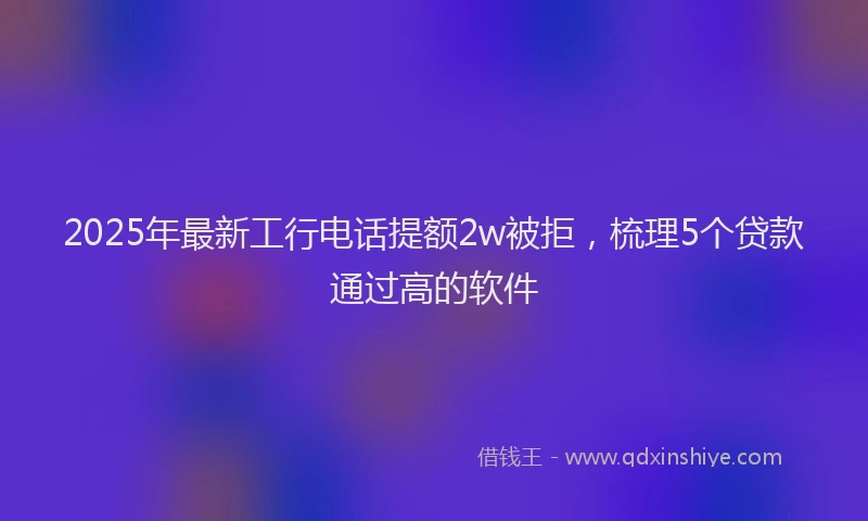 2025年最新工行电话提额2w被拒，梳理5个贷款通过高的软件
