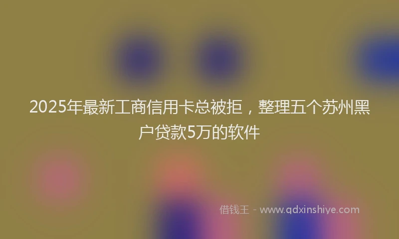 2025年最新工商信用卡总被拒，整理五个苏州黑户贷款5万的软件