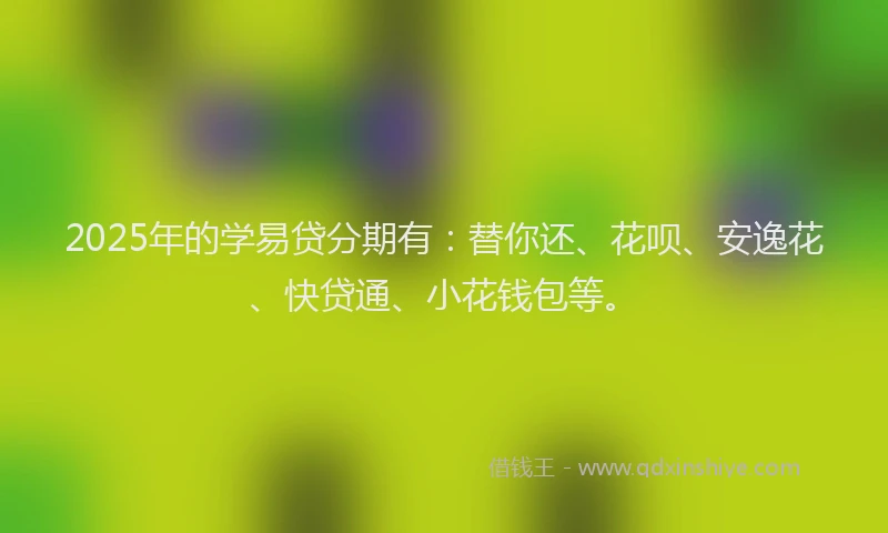 2025年的学易贷分期有：替你还、花呗、安逸花、快贷通、小花钱包等。