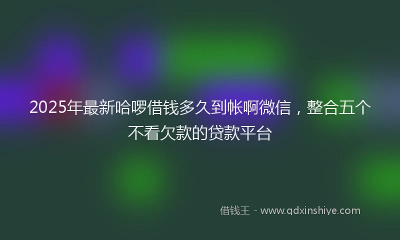 2025年最新哈啰借钱多久到帐啊微信，整合五个不看欠款的贷款平台
