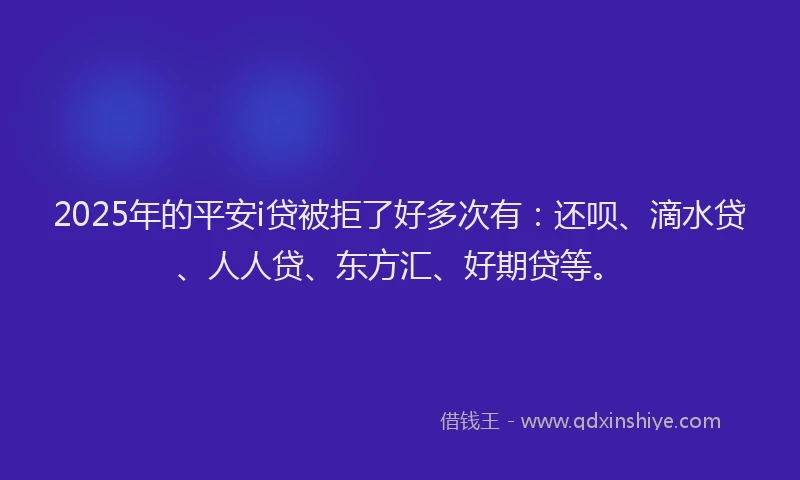 2025年的平安i贷被拒了好多次有：还呗、滴水贷、人人贷、东方汇、好期贷等。