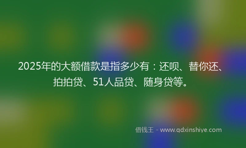 2025年的大额借款是指多少有：还呗、替你还、拍拍贷、51人品贷、随身贷等。