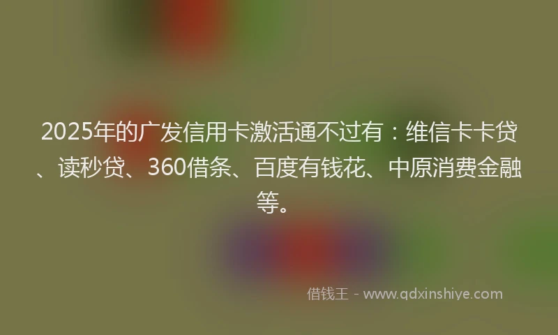 2025年的广发信用卡激活通不过有：维信卡卡贷、读秒贷、360借条、百度有钱花、中原消费金融等。