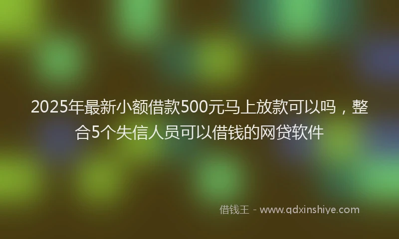2025年最新小额借款500元马上放款可以吗，整合5个失信人员可以借钱的网贷软件