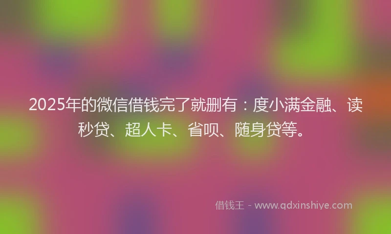 2025年的微信借钱完了就删有：度小满金融、读秒贷、超人卡、省呗、随身贷等。