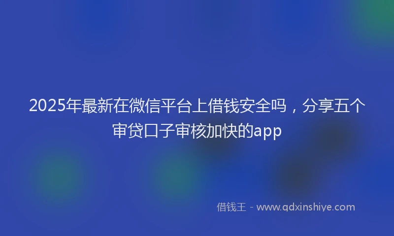 2025年最新在微信平台上借钱安全吗，分享五个审贷口子审核加快的app