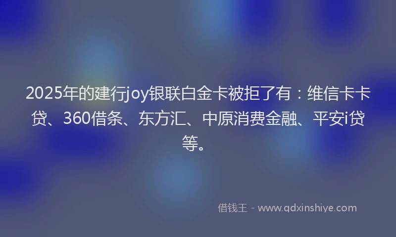 2025年的建行joy银联白金卡被拒了有：维信卡卡贷、360借条、东方汇、中原消费金融、平安i贷等。