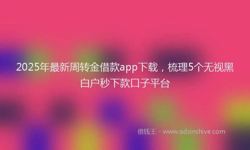 2025年最新周转金借款app下载，梳理5个无视黑白户秒下款口子平台