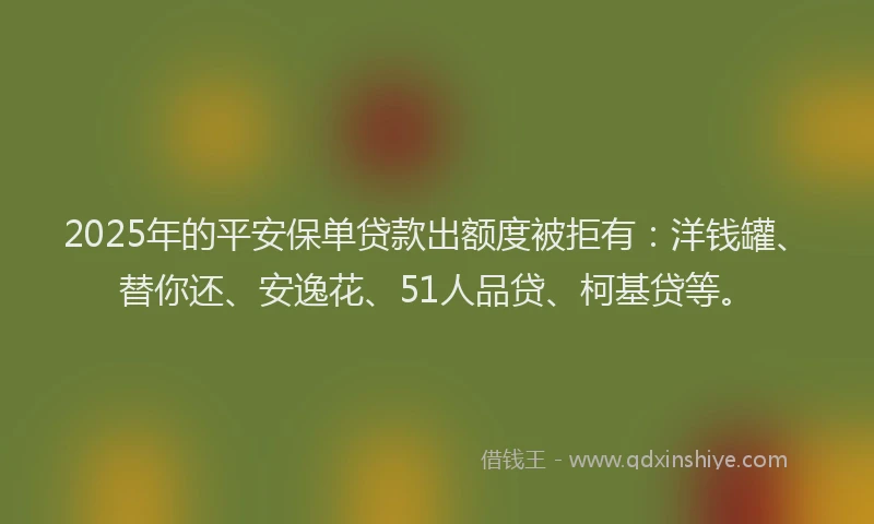 2025年的平安保单贷款出额度被拒有：洋钱罐、替你还、安逸花、51人品贷、柯基贷等。