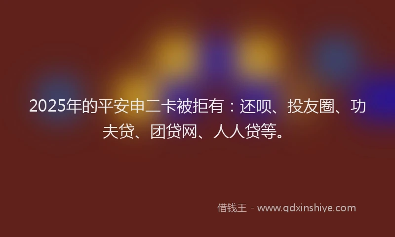 2025年的平安申二卡被拒有：还呗、投友圈、功夫贷、团贷网、人人贷等。