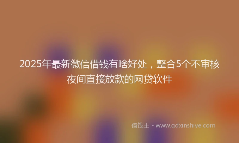 2025年最新微信借钱有啥好处，整合5个不审核夜间直接放款的网贷软件