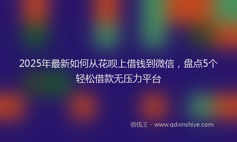 2025年最新如何从花呗上借钱到微信，盘点5个轻松借款无压力平台