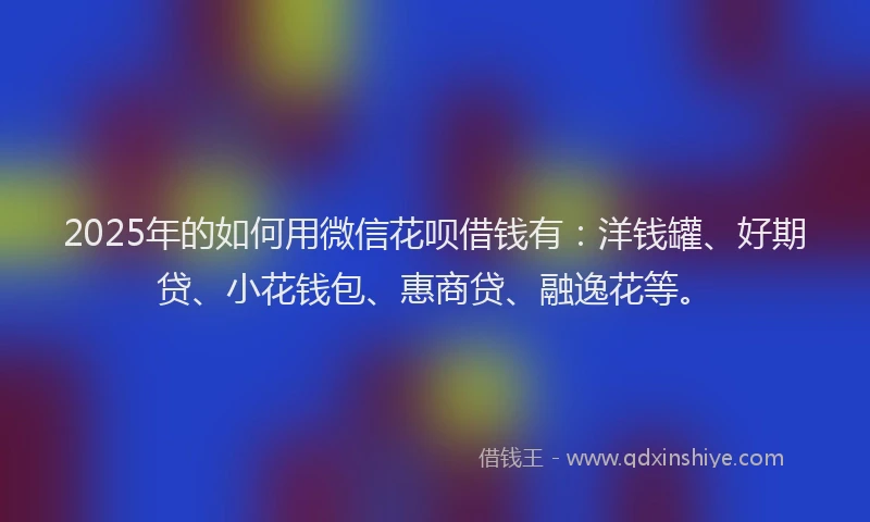 2025年的如何用微信花呗借钱有：洋钱罐、好期贷、小花钱包、惠商贷、融逸花等。