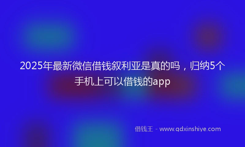 2025年最新微信借钱叙利亚是真的吗，归纳5个手机上可以借钱的app