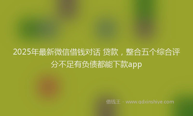 2025年最新微信借钱对话 贷款，整合五个综合评分不足有负债都能下款app
