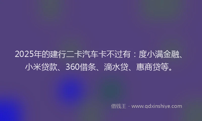 2025年的建行二卡汽车卡不过有：度小满金融、小米贷款、360借条、滴水贷、惠商贷等。