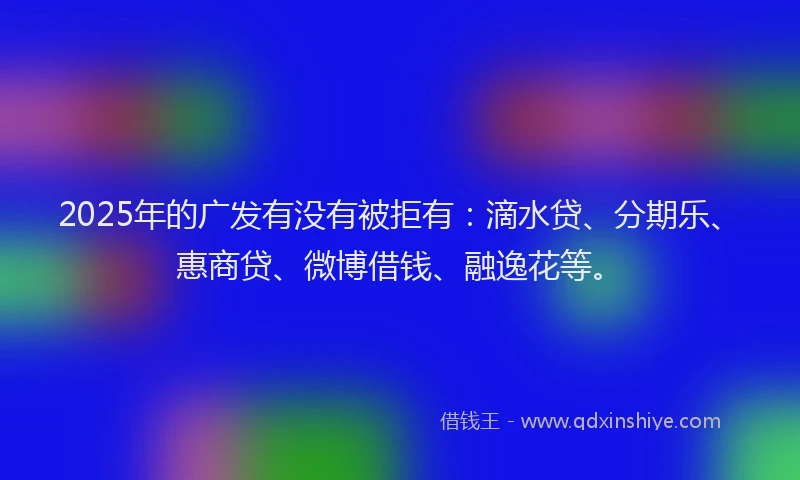 2025年的广发有没有被拒有：滴水贷、分期乐、惠商贷、微博借钱、融逸花等。