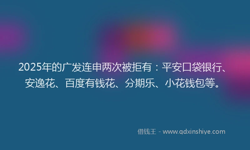 2025年的广发连申两次被拒有：平安口袋银行、安逸花、百度有钱花、分期乐、小花钱包等。
