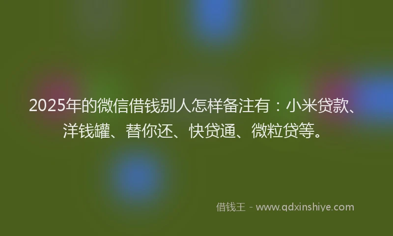 2025年的微信借钱别人怎样备注有：小米贷款、洋钱罐、替你还、快贷通、微粒贷等。