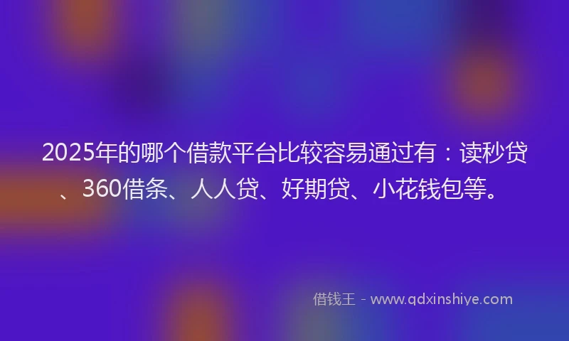 2025年的哪个借款平台比较容易通过有：读秒贷、360借条、人人贷、好期贷、小花钱包等。