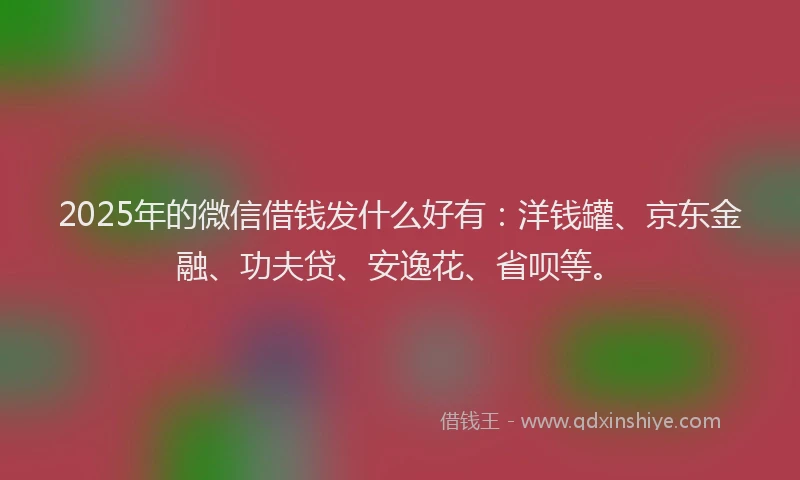 2025年的微信借钱发什么好有：洋钱罐、京东金融、功夫贷、安逸花、省呗等。