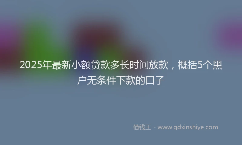 2025年最新小额贷款多长时间放款，概括5个黑户无条件下款的口子