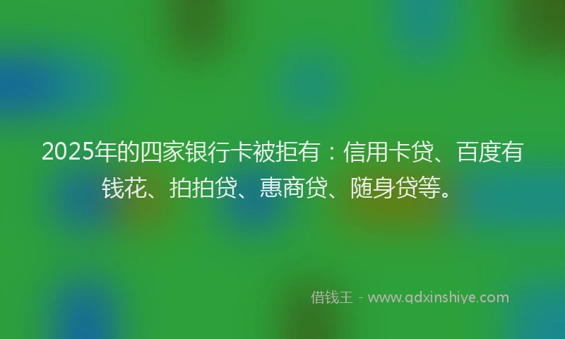 2025年的四家银行卡被拒有：信用卡贷、百度有钱花、拍拍贷、惠商贷、随身贷等。