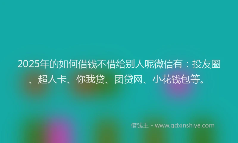 2025年的如何借钱不借给别人呢微信有：投友圈、超人卡、你我贷、团贷网、小花钱包等。