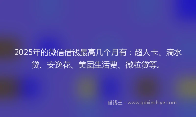 2025年的微信借钱最高几个月有：超人卡、滴水贷、安逸花、美团生活费、微粒贷等。