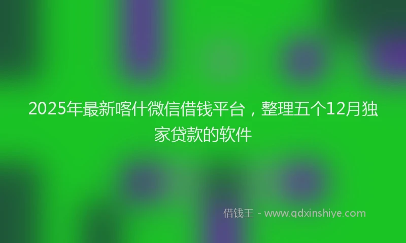2025年最新喀什微信借钱平台，整理五个12月独家贷款的软件