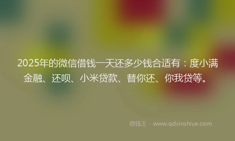 2025年的微信借钱一天还多少钱合适有：度小满金融、还呗、小米贷款、替你还、你我贷等。