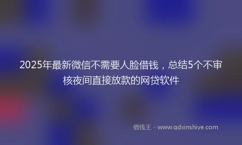 2025年最新微信不需要人脸借钱，总结5个不审核夜间直接放款的网贷软件