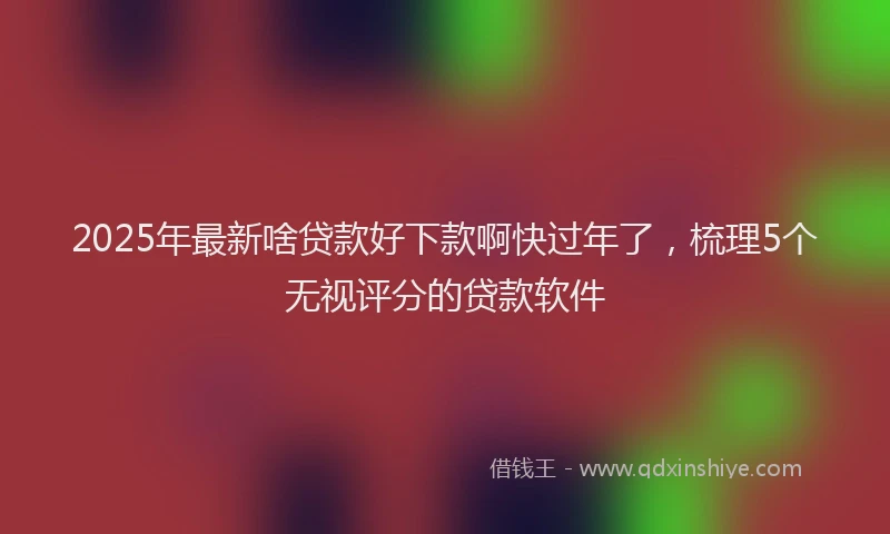 2025年最新啥贷款好下款啊快过年了，梳理5个无视评分的贷款软件